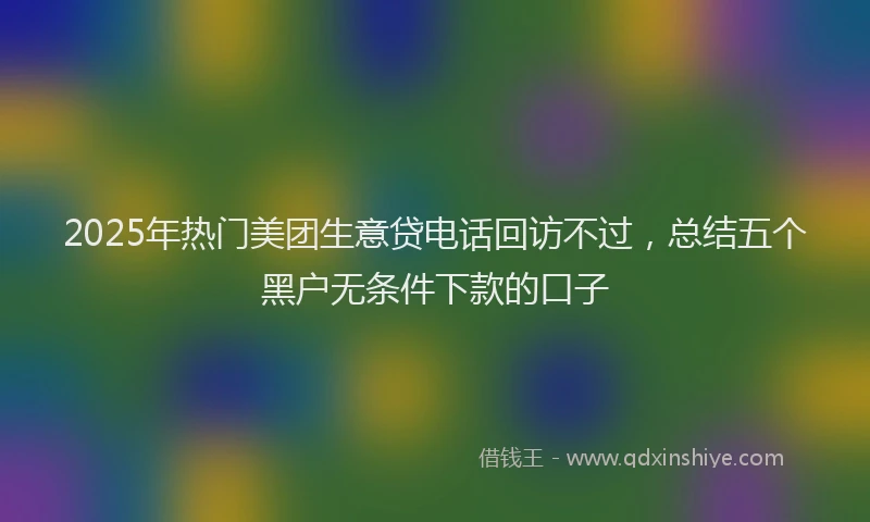 2025年热门美团生意贷电话回访不过，总结五个黑户无条件下款的口子