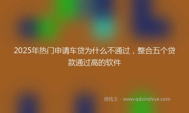 2025年热门申请车贷为什么不通过，整合五个贷款通过高的软件