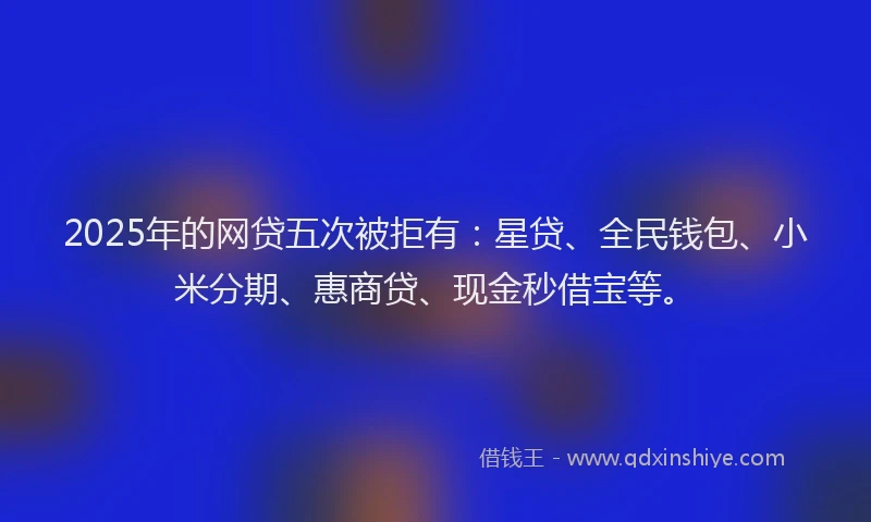 2025年的网贷五次被拒有：星贷、全民钱包、小米分期、惠商贷、现金秒借宝等。