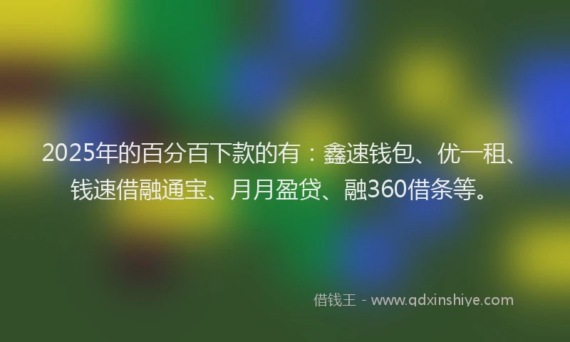 2025年的百分百下款的有：鑫速钱包、优一租、钱速借融通宝、月月盈贷、融360借条等。