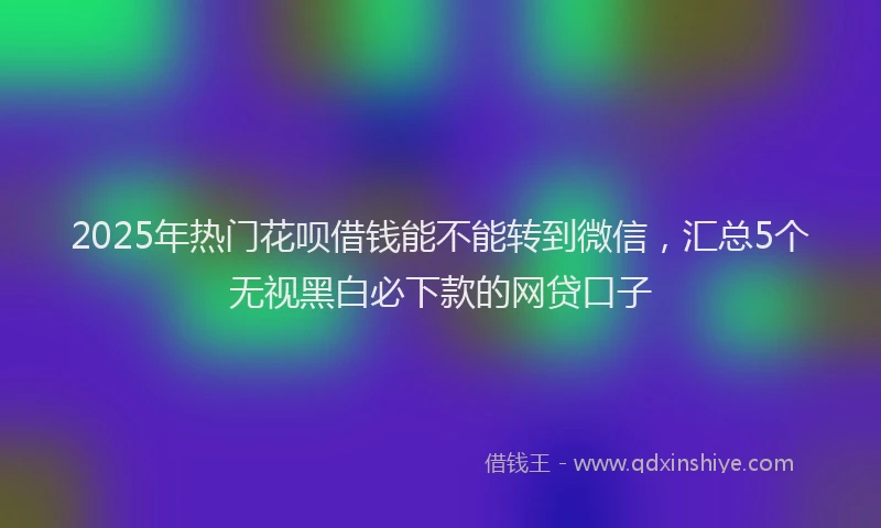 2025年热门花呗借钱能不能转到微信，汇总5个无视黑白必下款的网贷口子