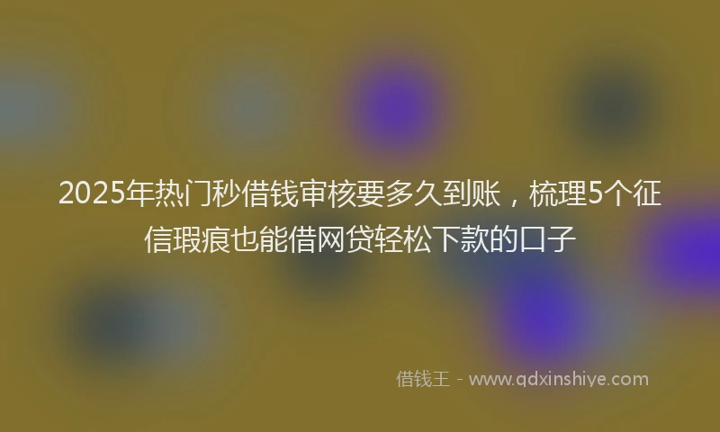 2025年热门秒借钱审核要多久到账，梳理5个征信瑕疵也能借网贷轻松下款的口子