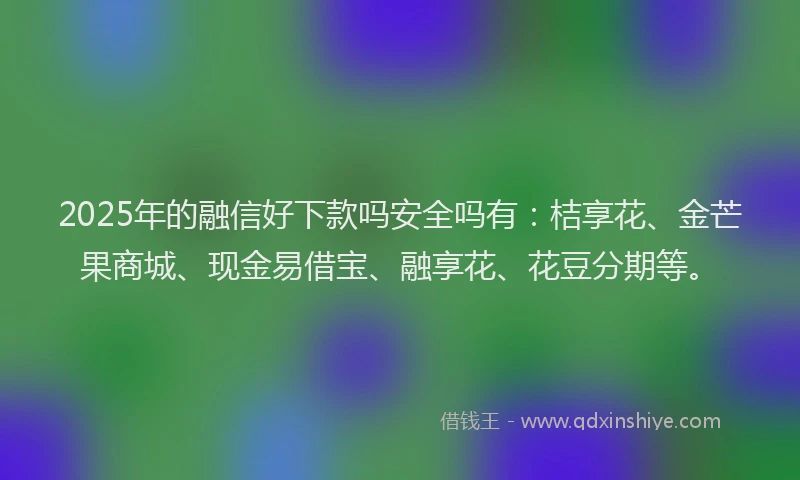 2025年的融信好下款吗安全吗有：桔享花、金芒果商城、现金易借宝、融享花、花豆分期等。