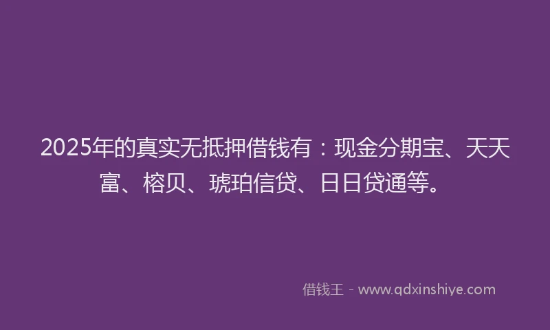 2025年的真实无抵押借钱有：现金分期宝、天天富、榕贝、琥珀信贷、日日贷通等。