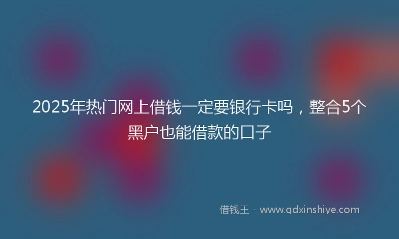 2025年热门网上借钱一定要银行卡吗，整合5个黑户也能借款的口子