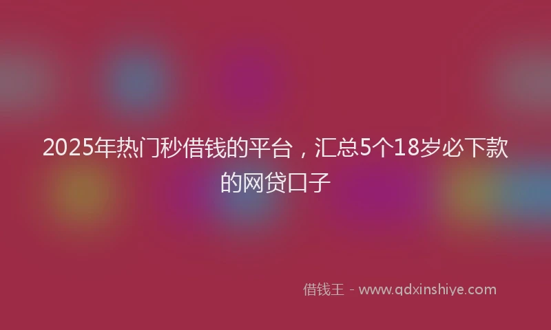 2025年热门秒借钱的平台，汇总5个18岁必下款的网贷口子