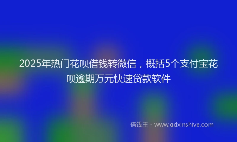 2025年热门花呗借钱转微信，概括5个支付宝花呗逾期万元快速贷款软件