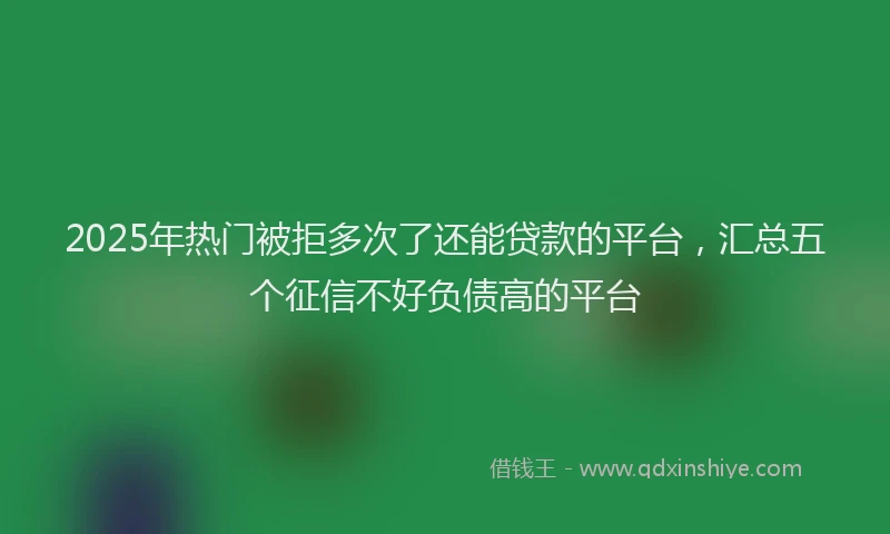 2025年热门被拒多次了还能贷款的平台，汇总五个征信不好负债高的平台