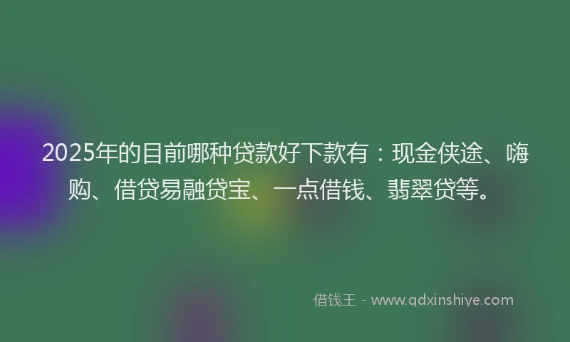 2025年的目前哪种贷款好下款有：现金侠途、嗨购、借贷易融贷宝、一点借钱、翡翠贷等。