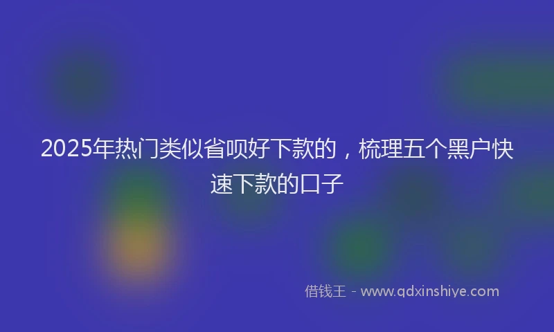 2025年热门类似省呗好下款的，梳理五个黑户快速下款的口子