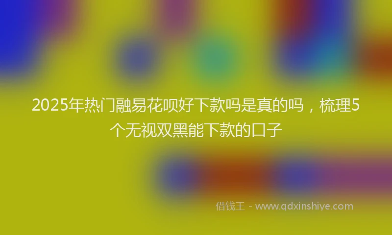 2025年热门融易花呗好下款吗是真的吗，梳理5个无视双黑能下款的口子