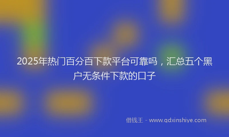 2025年热门百分百下款平台可靠吗，汇总五个黑户无条件下款的口子