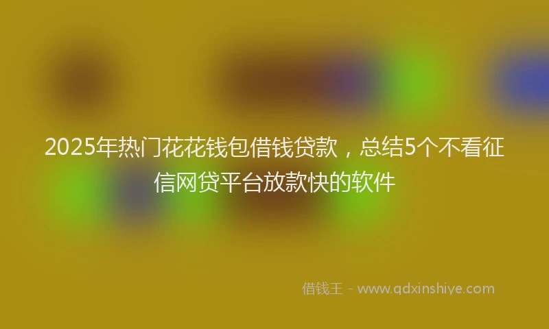2025年热门花花钱包借钱贷款，总结5个不看征信网贷平台放款快的软件