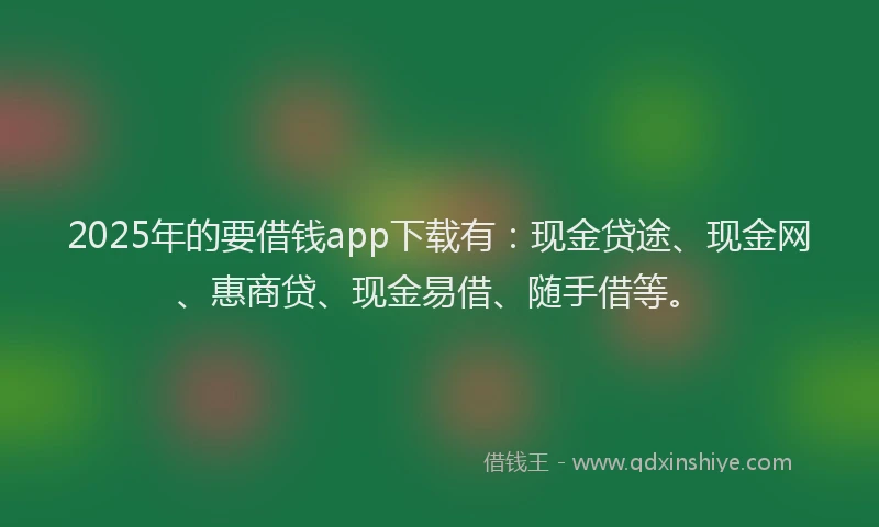 2025年的要借钱app下载有：现金贷途、现金网、惠商贷、现金易借、随手借等。