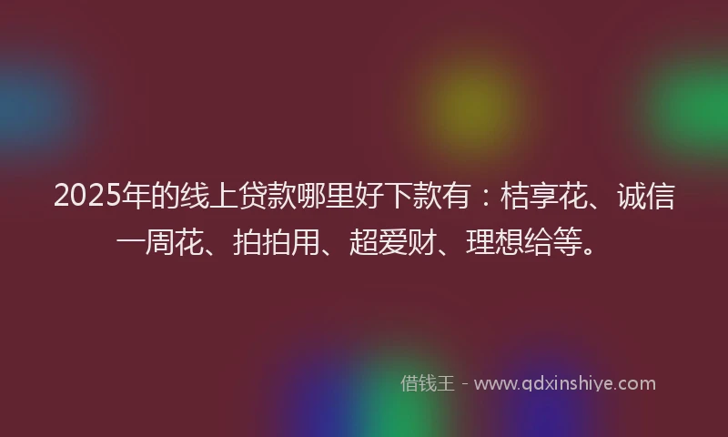 2025年的线上贷款哪里好下款有：桔享花、诚信一周花、拍拍用、超爱财、理想给等。