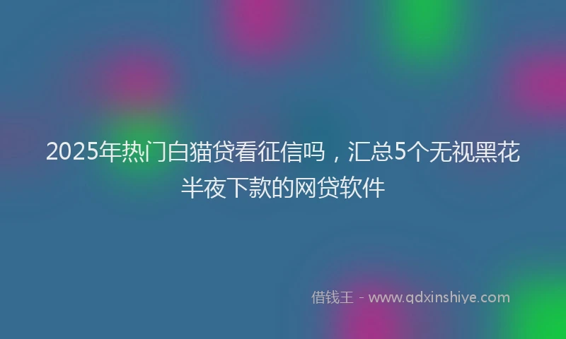 2025年热门白猫贷看征信吗，汇总5个无视黑花半夜下款的网贷软件