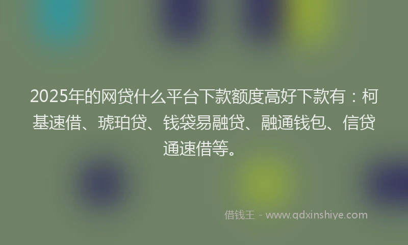 2025年的网贷什么平台下款额度高好下款有：柯基速借、琥珀贷、钱袋易融贷、融通钱包、信贷通速借等。
