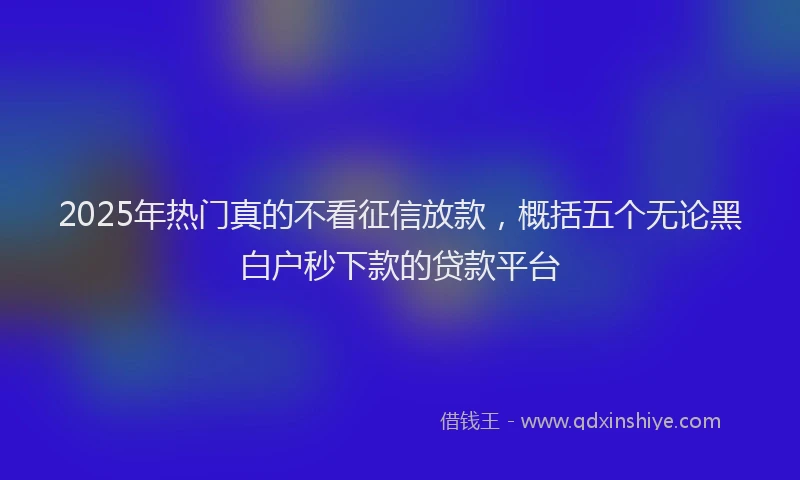 2025年热门真的不看征信放款，概括五个无论黑白户秒下款的贷款平台
