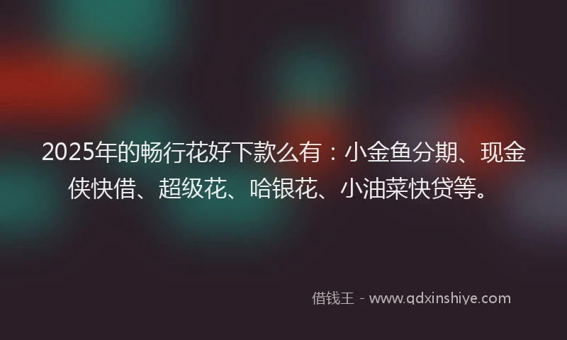 2025年的畅行花好下款么有：小金鱼分期、现金侠快借、超级花、哈银花、小油菜快贷等。