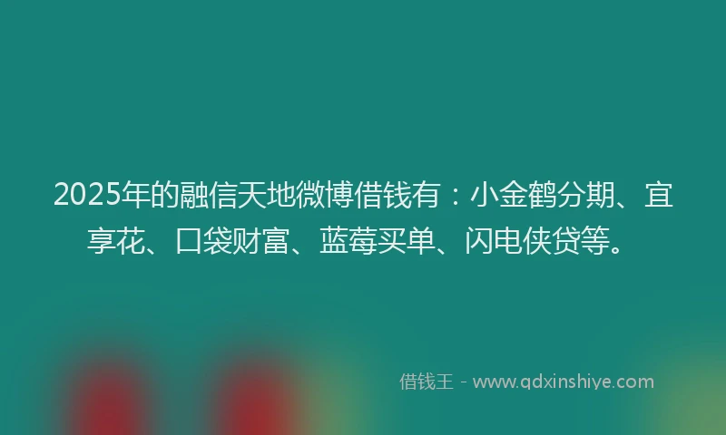 2025年的融信天地微博借钱有：小金鹤分期、宜享花、口袋财富、蓝莓买单、闪电侠贷等。
