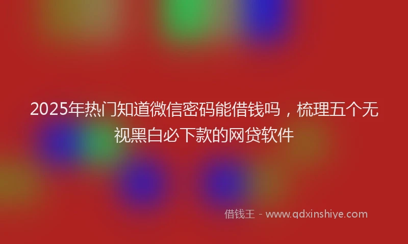 2025年热门知道微信密码能借钱吗，梳理五个无视黑白必下款的网贷软件