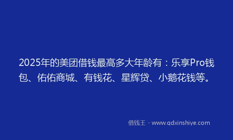 2025年的美团借钱最高多大年龄有：乐享Pro钱包、佑佑商城、有钱花、星辉贷、小鹅花钱等。