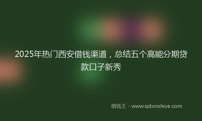 2025年热门西安借钱渠道，总结五个高能分期贷款口子新秀