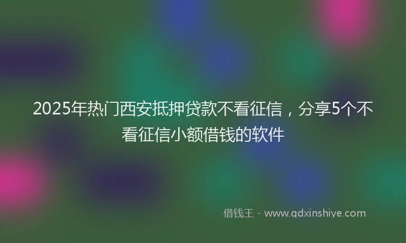 2025年热门西安抵押贷款不看征信，分享5个不看征信小额借钱的软件