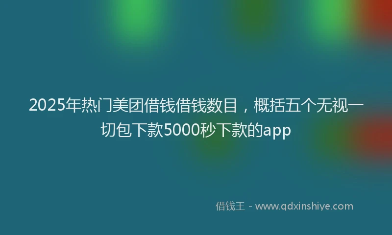 2025年热门美团借钱借钱数目，概括五个无视一切包下款5000秒下款的app