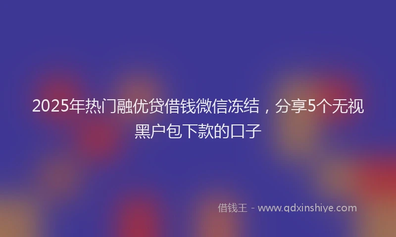 2025年热门融优贷借钱微信冻结，分享5个无视黑户包下款的口子