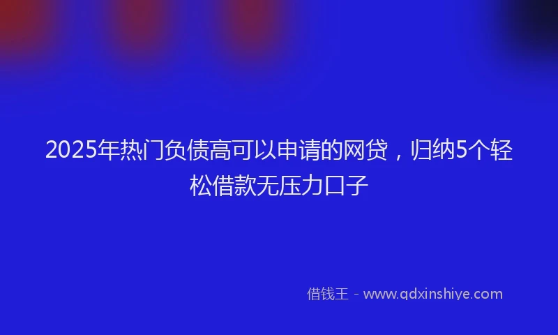 2025年热门负债高可以申请的网贷，归纳5个轻松借款无压力口子