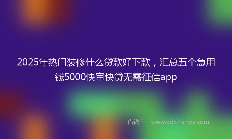 2025年热门装修什么贷款好下款，汇总五个急用钱5000快审快贷无需征信app