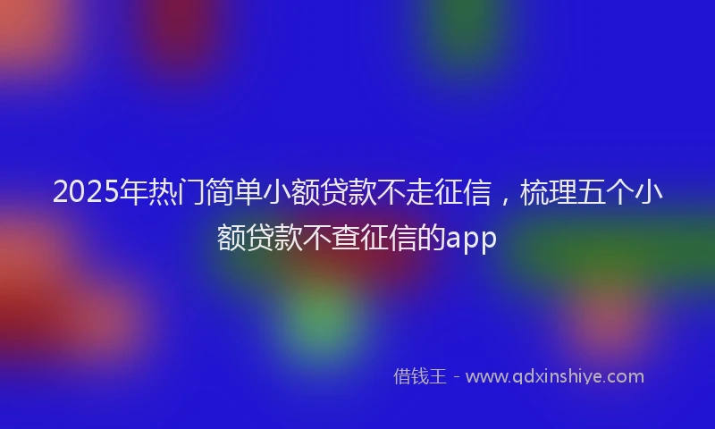 2025年热门简单小额贷款不走征信，梳理五个小额贷款不查征信的app