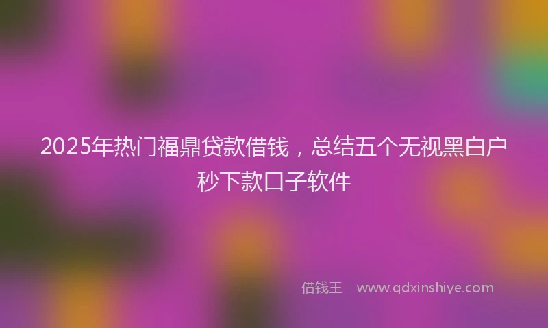 2025年热门福鼎贷款借钱，总结五个无视黑白户秒下款口子软件