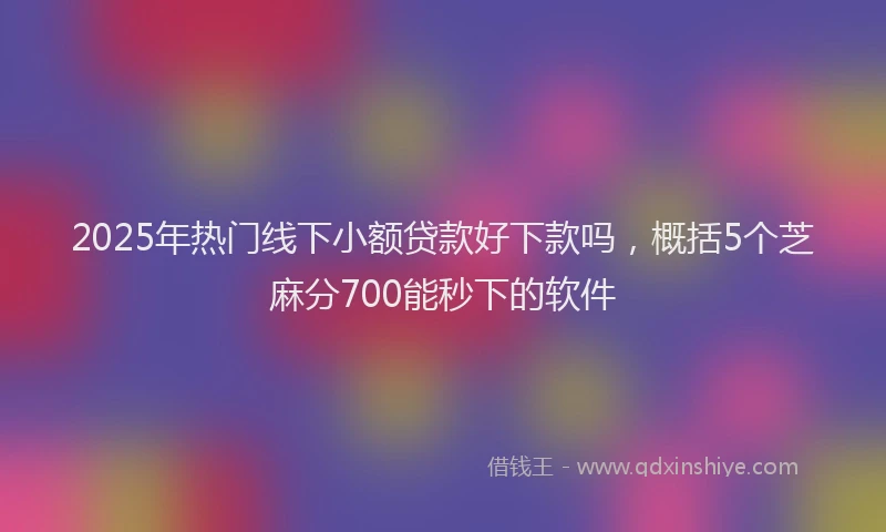 2025年热门线下小额贷款好下款吗，概括5个芝麻分700能秒下的软件