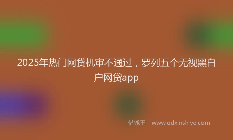 2025年热门网贷机审不通过，罗列五个无视黑白户网贷app