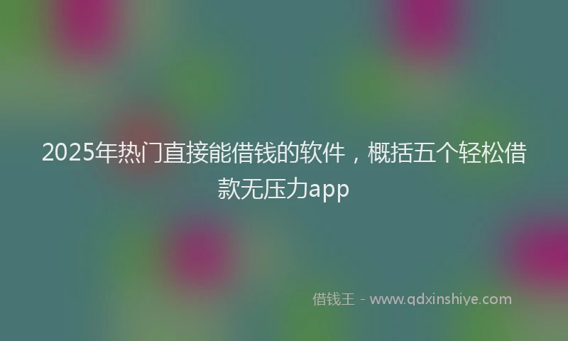 2025年热门直接能借钱的软件，概括五个轻松借款无压力app