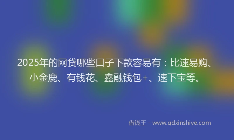 2025年的网贷哪些口子下款容易有：比速易购、小金鹿、有钱花、鑫融钱包+、速下宝等。
