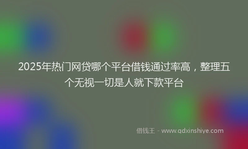 2025年热门网贷哪个平台借钱通过率高，整理五个无视一切是人就下款平台