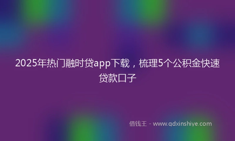 2025年热门融时贷app下载，梳理5个公积金快速贷款口子
