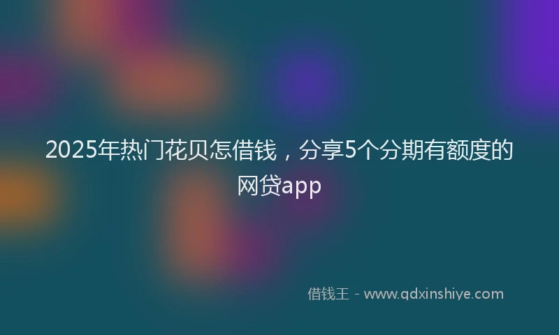 2025年热门花贝怎借钱，分享5个分期有额度的网贷app