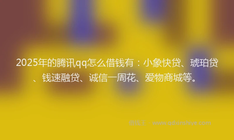 2025年的腾讯qq怎么借钱有：小象快贷、琥珀贷、钱速融贷、诚信一周花、爱物商城等。