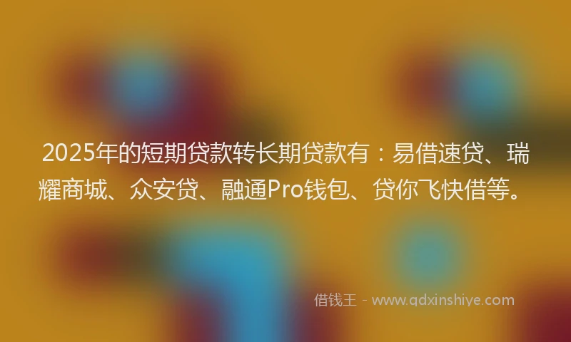 2025年的短期贷款转长期贷款有：易借速贷、瑞耀商城、众安贷、融通Pro钱包、贷你飞快借等。