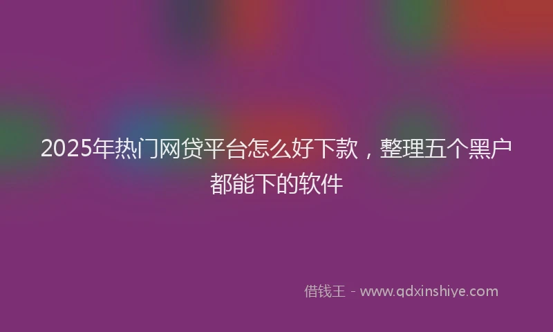 2025年热门网贷平台怎么好下款，整理五个黑户都能下的软件