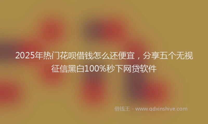 2025年热门花呗借钱怎么还便宜，分享五个无视征信黑白100%秒下网贷软件