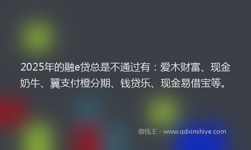 2025年的融e贷总是不通过有：爱木财富、现金奶牛、翼支付橙分期、钱贷乐、现金易借宝等。