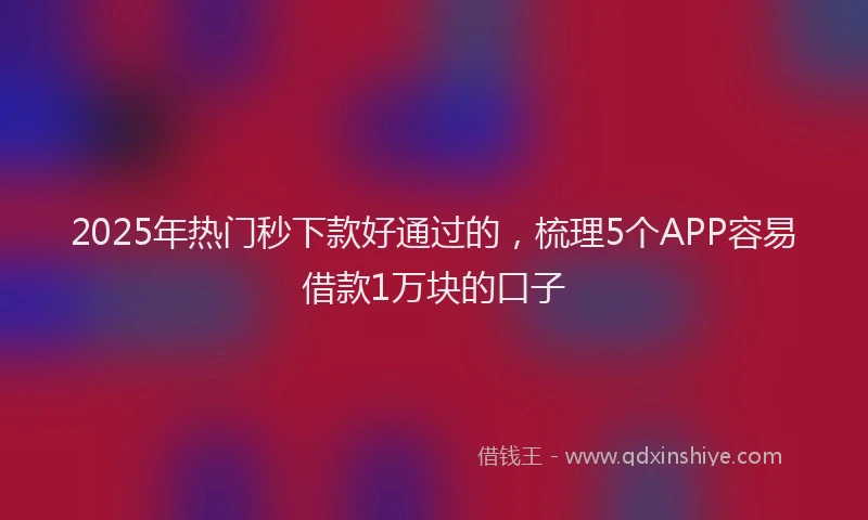 2025年热门秒下款好通过的，梳理5个APP容易借款1万块的口子