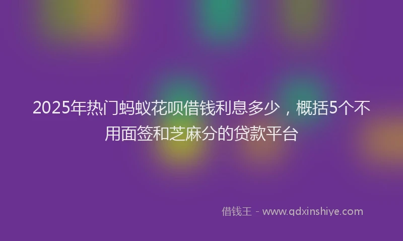2025年热门蚂蚁花呗借钱利息多少，概括5个不用面签和芝麻分的贷款平台