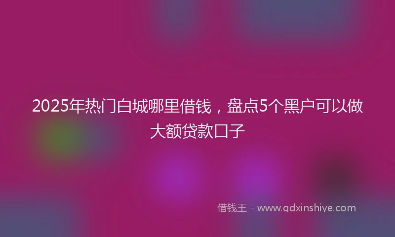 2025年热门白城哪里借钱，盘点5个黑户可以做大额贷款口子