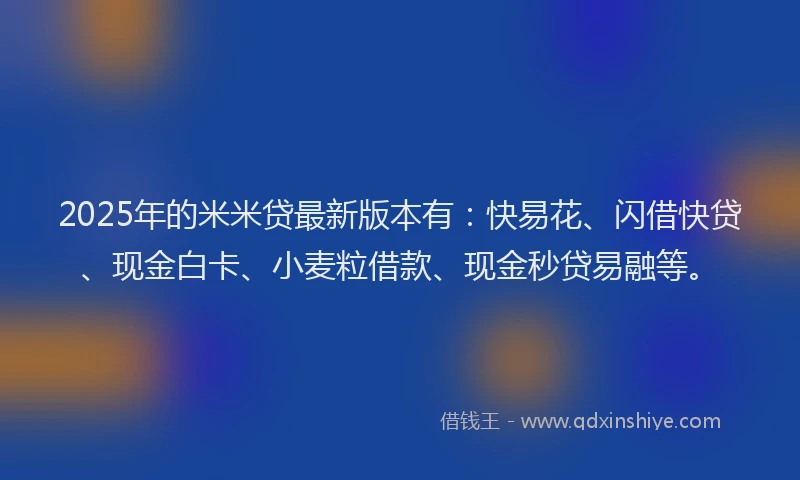 2025年的米米贷最新版本有：快易花、闪借快贷、现金白卡、小麦粒借款、现金秒贷易融等。